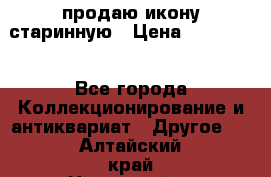 продаю икону старинную › Цена ­ 300 000 - Все города Коллекционирование и антиквариат » Другое   . Алтайский край,Новоалтайск г.